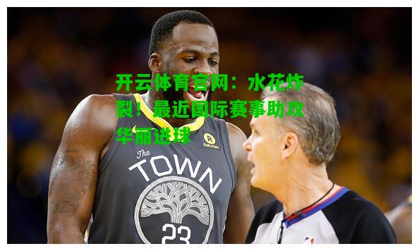 水花炸裂!最近国际赛事助攻华丽进球 水花炸裂!最近国际赛事助攻华丽进球